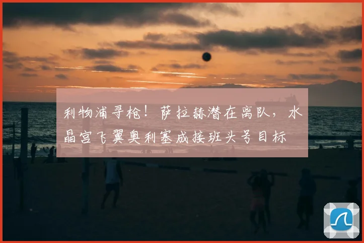 利物浦寻枪!萨拉赫潜在离队,水晶宫飞翼奥利塞成接班头号目标