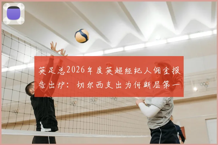 英足总2026年度英超经纪人佣金报告出炉:切尔西支出为何断层第一?附各队详细费用排名与行业规则解读