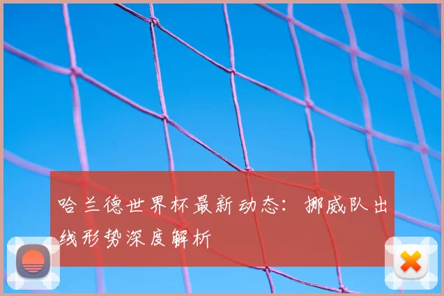 哈兰德世界杯最新动态:挪威队出线形势深度解析
