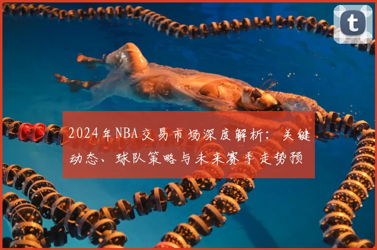 2024年NBA交易市场深度解析：关键动态、球队策略与未来赛季走势预测