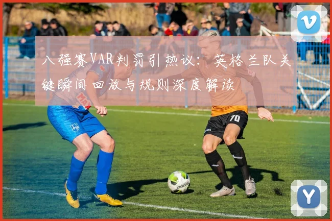 八强赛VAR判罚引热议:英格兰队关键瞬间回放与规则深度解读