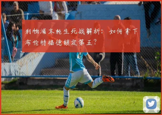 利物浦末轮生死战解析:如何拿下布伦特福德锁定第五?