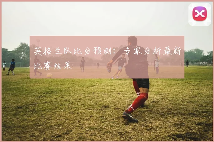 英格兰队比分预测:专家分析最新比赛结果