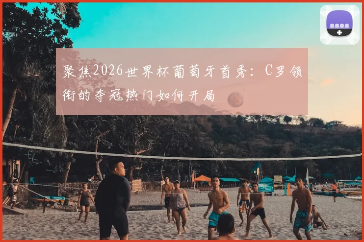 聚焦2026世界杯葡萄牙首秀:C罗领衔的夺冠热门如何开局