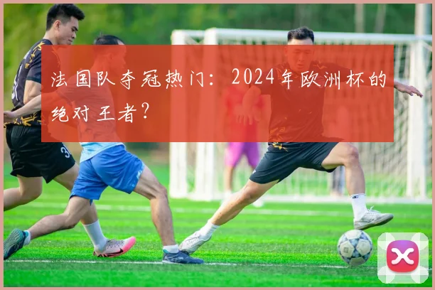 法国队夺冠热门:2024年欧洲杯的绝对王者?