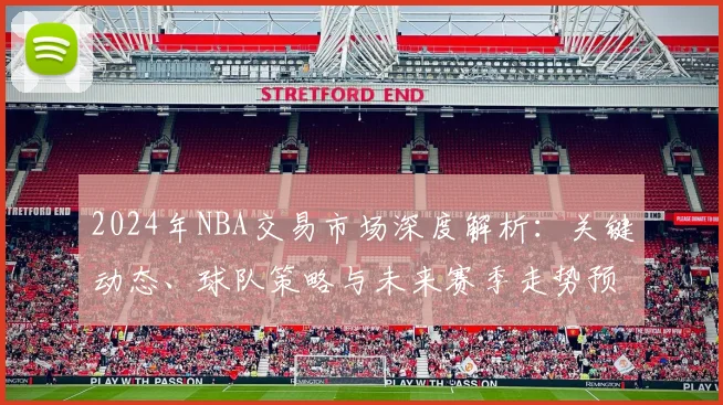 2024年NBA交易市场深度解析：关键动态、球队策略与未来赛季走势预测