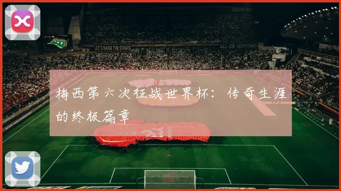 梅西第六次征战世界杯:传奇生涯的终极篇章