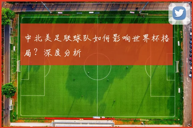 中北美足联球队如何影响世界杯格局？深度分析