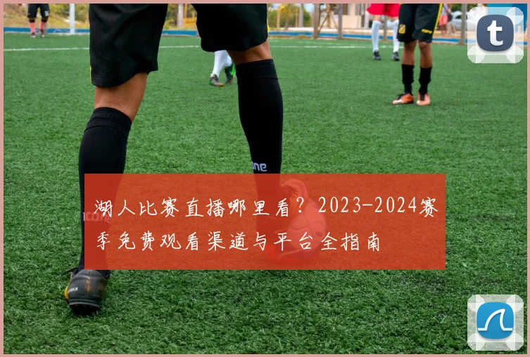 湖人比赛直播哪里看？2023-2024赛季免费观看渠道与平台全指南