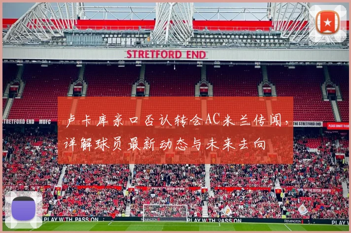 卢卡库亲口否认转会AC米兰传闻，详解球员最新动态与未来去向
