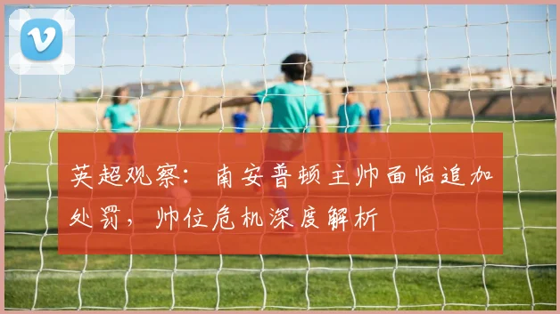 英超观察:南安普顿主帅面临追加处罚,帅位危机深度解析